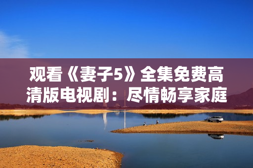 觀看《妻子5》全集免費(fèi)高清版電視?。罕M情暢享家庭情感故事