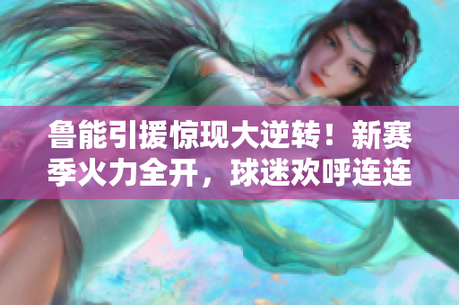 魯能引援驚現(xiàn)大逆轉(zhuǎn)！新賽季火力全開，球迷歡呼連連