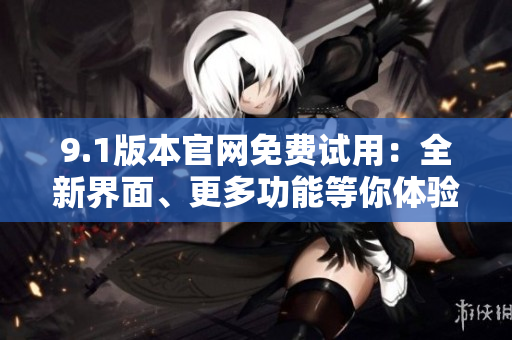 9.1版本官網(wǎng)免費(fèi)試用：全新界面、更多功能等你體驗(yàn)