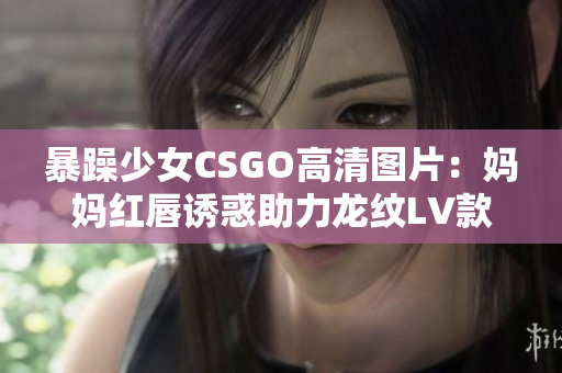 暴躁少女CSGO高清圖片：媽媽紅唇誘惑助力龍紋LV款包