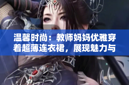 溫馨時尚：教師媽媽優(yōu)雅穿著超薄連衣裙，展現(xiàn)魅力與自信