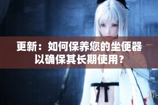 更新：如何保養(yǎng)您的坐便器以確保其長期使用？