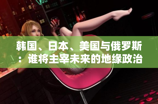 韓國、日本、美國與俄羅斯：誰將主宰未來的地緣政治格局？