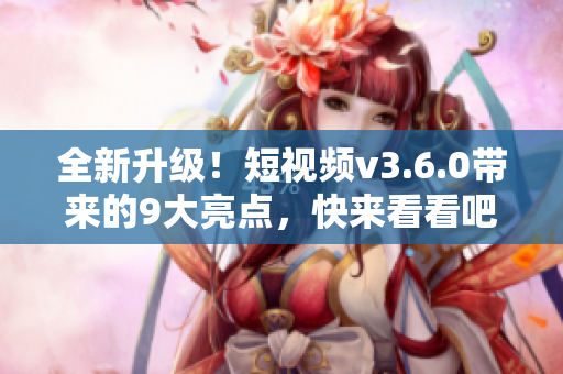 全新升級！短視頻v3.6.0帶來的9大亮點，快來看看吧！