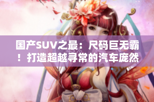 國產(chǎn)SUV之最：尺碼巨無霸！打造超越尋常的汽車龐然大物，堪稱巔峰之作！