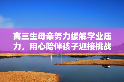 高三生母親努力緩解學(xué)業(yè)壓力，用心陪伴孩子迎接挑戰(zhàn)