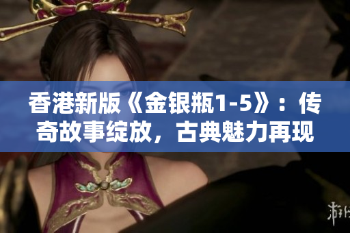 香港新版《金銀瓶1-5》：傳奇故事綻放，古典魅力再現(xiàn)