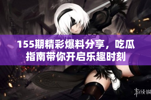 155期精彩爆料分享，吃瓜指南帶你開(kāi)啟樂(lè)趣時(shí)刻