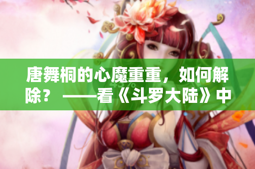 唐舞桐的心魔重重，如何解除？ ——看《斗羅大陸》中唐三愛(ài)人的抉擇