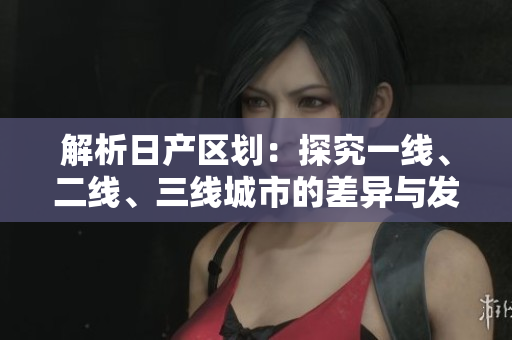 解析日產(chǎn)區(qū)劃：探究一線、二線、三線城市的差異與發(fā)展趨勢