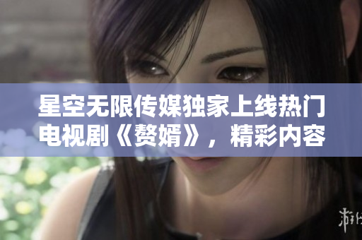 星空無(wú)限傳媒獨(dú)家上線熱門(mén)電視劇《贅婿》，精彩內(nèi)容盡情觀看!
