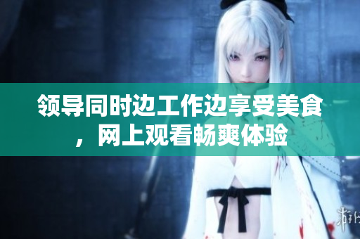 領(lǐng)導(dǎo)同時(shí)邊工作邊享受美食，網(wǎng)上觀看暢爽體驗(yàn)
