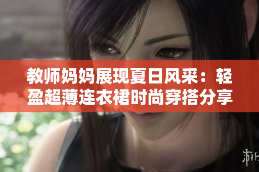 教師媽媽展現(xiàn)夏日風(fēng)采：輕盈超薄連衣裙時尚穿搭分享