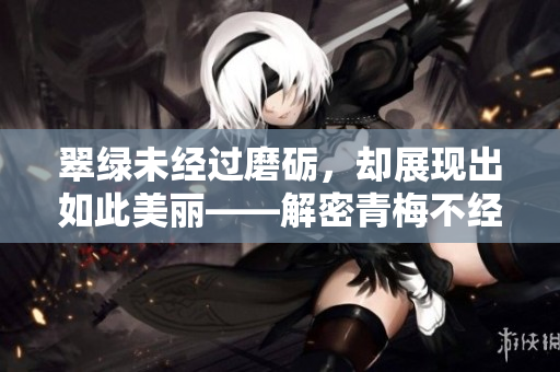 翠綠未經(jīng)過磨礪，卻展現(xiàn)出如此美麗——解密青梅不經(jīng)C1V2玉米