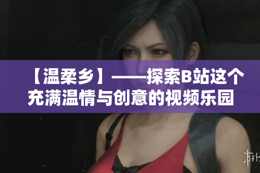 【溫柔鄉(xiāng)】——探索B站這個充滿溫情與創(chuàng)意的視頻樂園