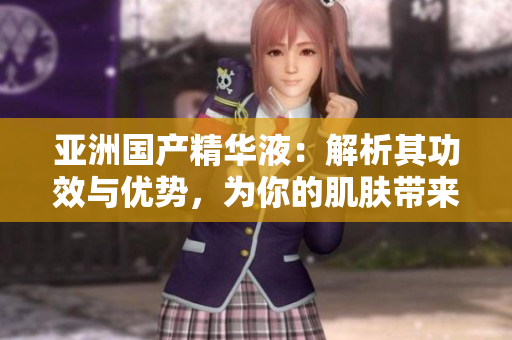 亞洲國產(chǎn)精華液：解析其功效與優(yōu)勢，為你的肌膚帶來福利