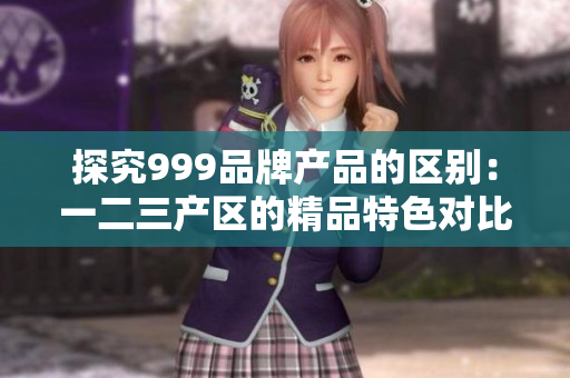 探究999品牌產(chǎn)品的區(qū)別：一二三產(chǎn)區(qū)的精品特色對比