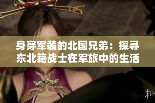 身穿軍裝的北國兄弟：探尋東北籍戰(zhàn)士在軍旅中的生活點(diǎn)滴