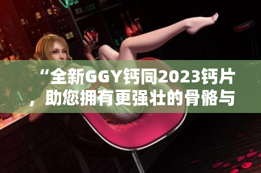 “全新GGY鈣同2023鈣片，助您擁有更強(qiáng)壯的骨骼與健康體魄！”