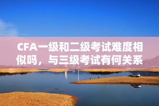 CFA一級和二級考試難度相似嗎，與三級考試有何關(guān)系？