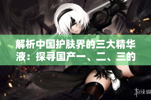 解析中國護膚界的三大精華液：探尋國產(chǎn)一、二、三的奇跡配方