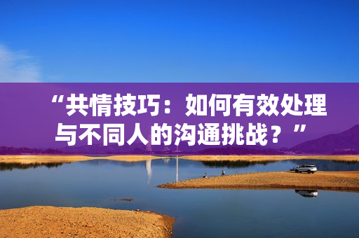 “共情技巧：如何有效處理與不同人的溝通挑戰(zhàn)？”