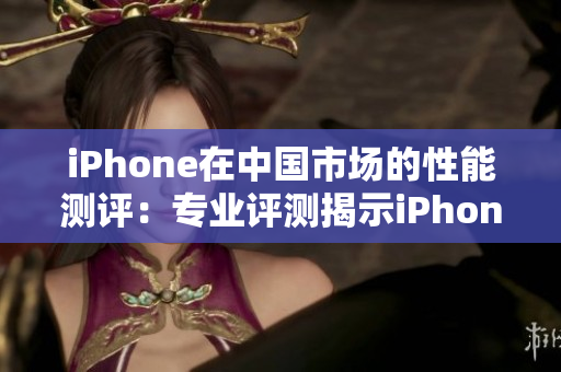 iPhone在中國(guó)市場(chǎng)的性能測(cè)評(píng)：專業(yè)評(píng)測(cè)揭示iPhone的表現(xiàn)