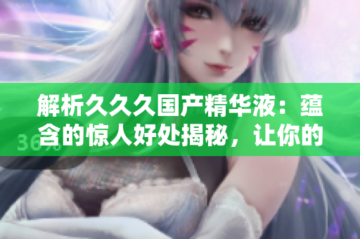解析久久久國產(chǎn)精華液：蘊含的驚人好處揭秘，讓你的肌膚煥發(fā)光彩！