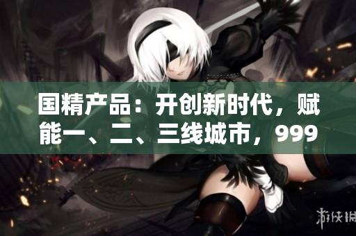 國精產(chǎn)品：開創(chuàng)新時代，賦能一、二、三線城市，999大放異彩
