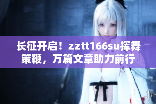 長征開啟！zztt166su揮舞策鞭，萬篇文章助力前行