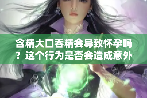 含精大口吞精會導(dǎo)致懷孕嗎？這個行為是否會造成意外受孕？
