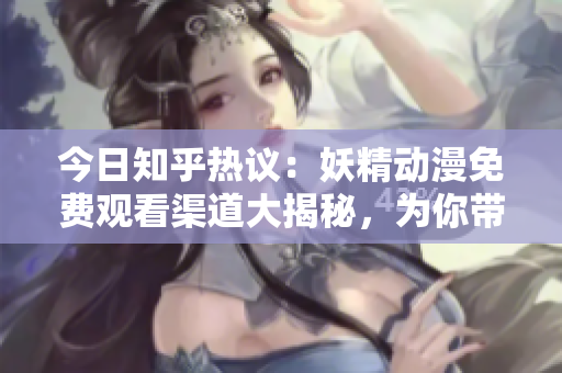今日知乎熱議：妖精動漫免費觀看渠道大揭秘，為你帶來免費登錄指南