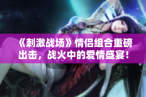《刺激戰(zhàn)場》情侶組合重磅出擊，戰(zhàn)火中的愛情盛宴！