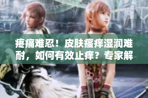 疼痛難忍！皮膚瘙癢濕潤(rùn)難耐，如何有效止癢？專家解讀有效護(hù)理方法