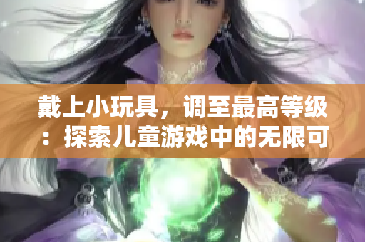 戴上小玩具，調(diào)至最高等級：探索兒童游戲中的無限可能