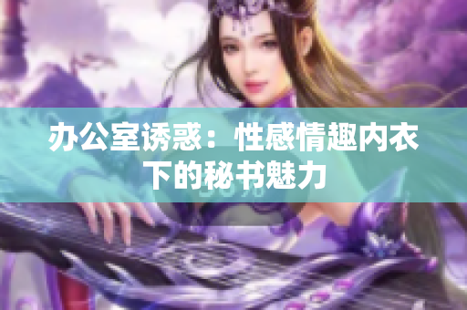 辦公室誘惑：性感情趣內(nèi)衣下的秘書魅力