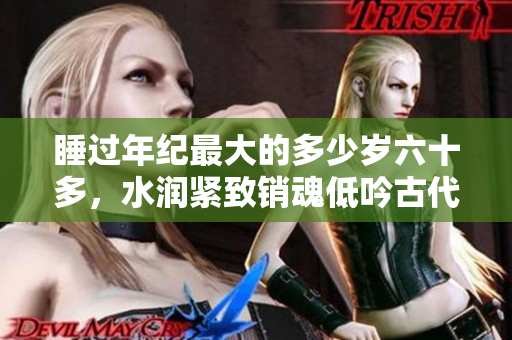 睡過年紀最大的多少歲六十多，水潤緊致銷魂低吟古代，水潤緊致銷魂低吟，說說都是怎么的干對象的，睡眠を取らなくてもいい，睡覺抓著小雞一晚上會怎樣512