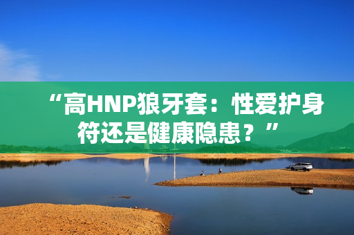 “高HNP狼牙套：性愛護身符還是健康隱患？”