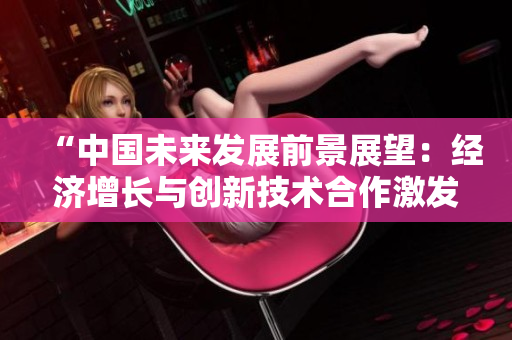 “中國(guó)未來(lái)發(fā)展前景展望：經(jīng)濟(jì)增長(zhǎng)與創(chuàng)新技術(shù)合作激發(fā)新動(dòng)力”