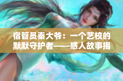 宿管員秦大爺：一個藝校的默默守護者——感人故事揭示他的辛酸與善良