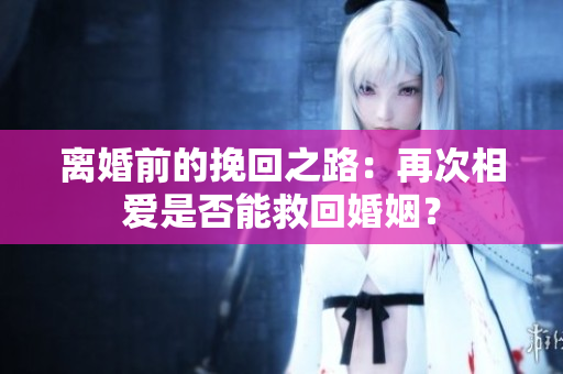 離婚前的挽回之路：再次相愛是否能救回婚姻？