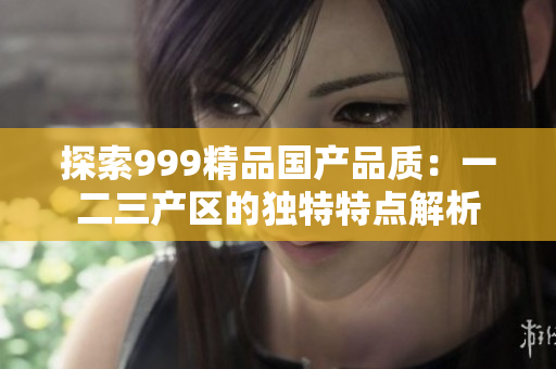 探索999精品國產(chǎn)品質(zhì)：一二三產(chǎn)區(qū)的獨(dú)特特點解析