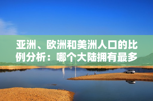 亞洲、歐洲和美洲人口的比例分析：哪個大陸擁有最多人口？