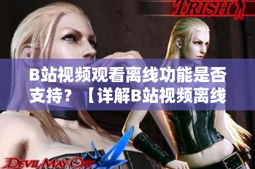 B站視頻觀看離線功能是否支持？【詳解B站視頻離線觀看方法】