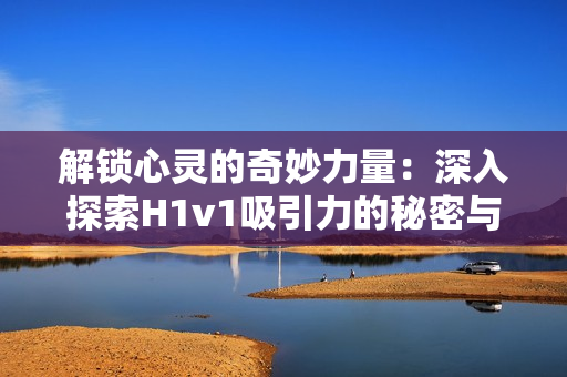 解鎖心靈的奇妙力量：深入探索H1v1吸引力的秘密與奧秘
