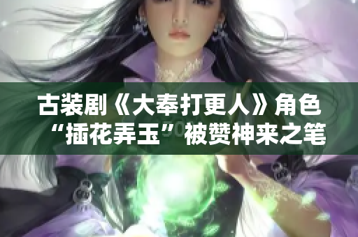 古裝劇《大奉打更人》角色“插花弄玉”被贊神來(lái)之筆