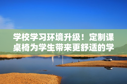 學(xué)校學(xué)習(xí)環(huán)境升級(jí)！定制課桌椅為學(xué)生帶來更舒適的學(xué)習(xí)體驗(yàn)