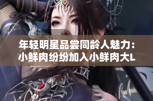 年輕明星品嘗同齡人魅力：小鮮肉紛紛加入小鮮肉大LOGO大潮