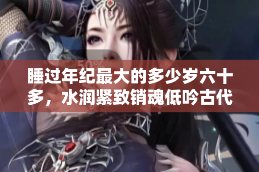 睡過(guò)年紀(jì)最大的多少歲六十多，水潤(rùn)緊致銷魂低吟古代，水潤(rùn)緊致銷魂低吟，說(shuō)說(shuō)都是怎么的干對(duì)象的，睡眠を取らなくてもいい，睡覺(jué)抓著小雞一晚上會(huì)怎樣800
