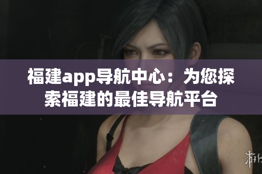福建app導(dǎo)航中心：為您探索福建的最佳導(dǎo)航平臺